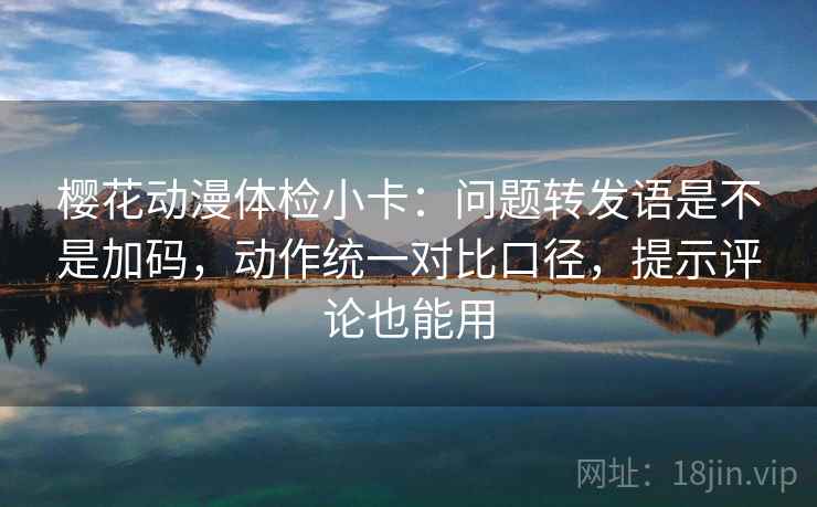 樱花动漫体检小卡：问题转发语是不是加码，动作统一对比口径，提示评论也能用