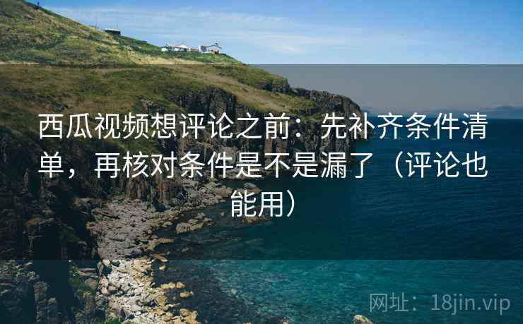 西瓜视频想评论之前：先补齐条件清单，再核对条件是不是漏了（评论也能用）