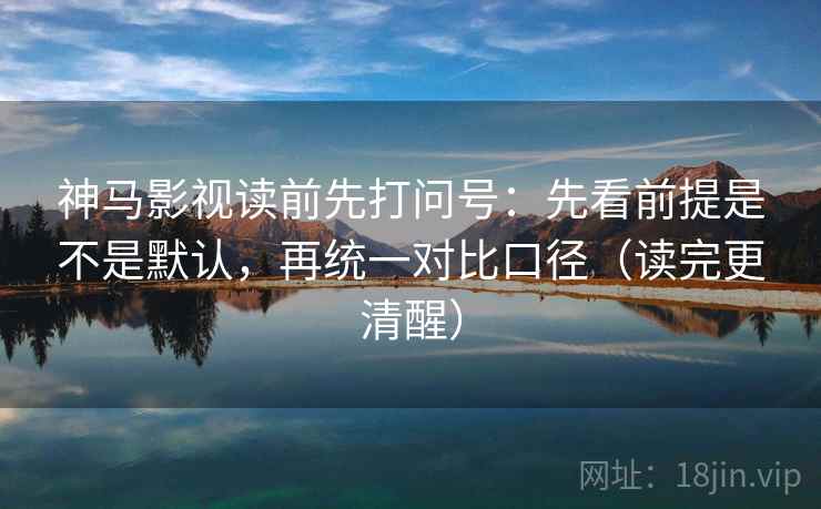 神马影视读前先打问号：先看前提是不是默认，再统一对比口径（读完更清醒）