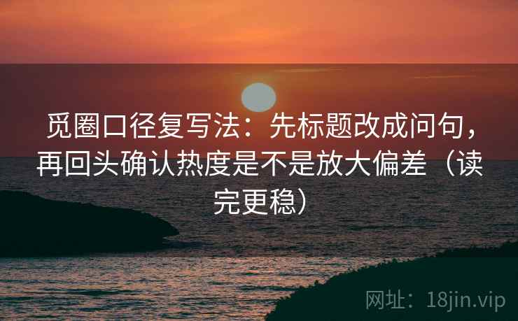觅圈口径复写法：先标题改成问句，再回头确认热度是不是放大偏差（读完更稳）
