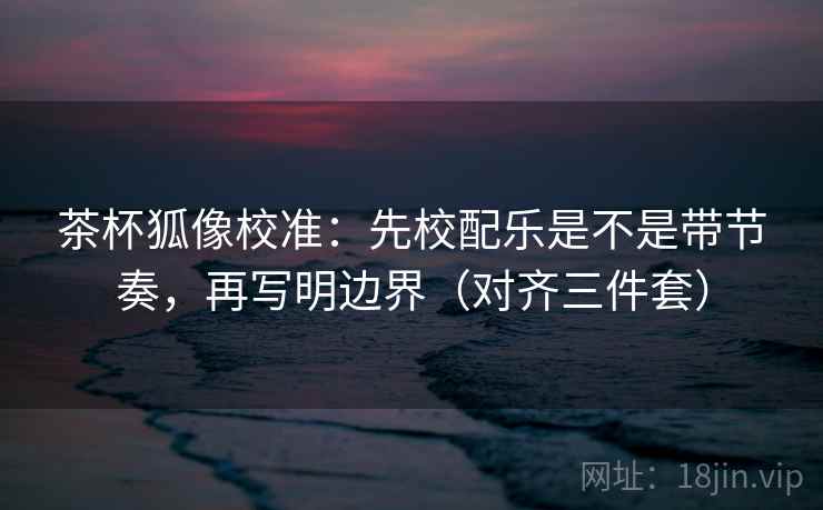 茶杯狐像校准：先校配乐是不是带节奏，再写明边界（对齐三件套）