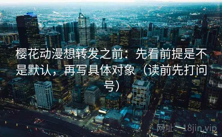 樱花动漫想转发之前:先看前提是不是默认,再写具体对象(读前先打问号) 樱花动漫想转发之前:先看前提是不是默认,再写具体对象(读前先打问号)