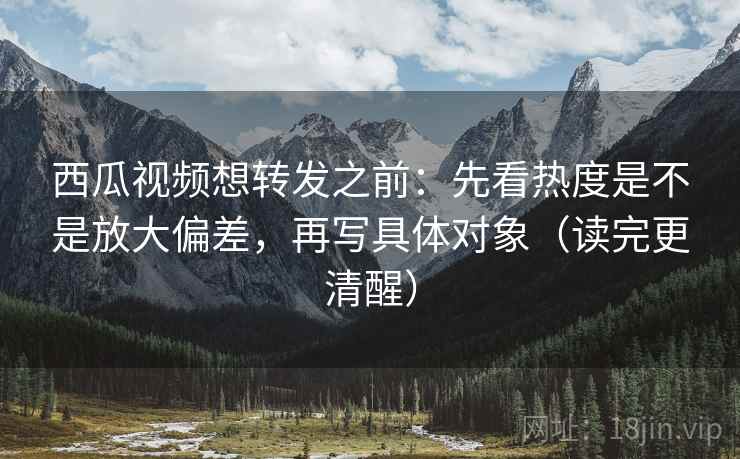 西瓜视频想转发之前：先看热度是不是放大偏差，再写具体对象（读完更清醒）