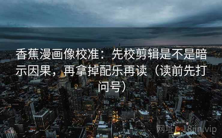 香蕉漫画像校准：先校剪辑是不是暗示因果，再拿掉配乐再读（读前先打问号）