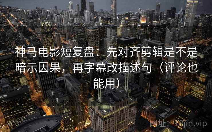 神马电影短复盘：先对齐剪辑是不是暗示因果，再字幕改描述句（评论也能用）
