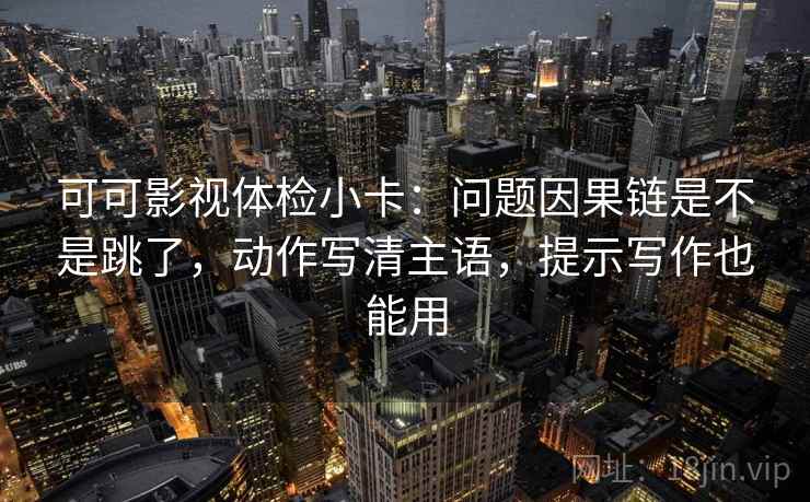 可可影视体检小卡:问题因果链是不是跳了,动作写清主语,提示写作也能用 可可影视体检小卡:问题因果链是不是跳了,动作写清主语,提示写作也能用