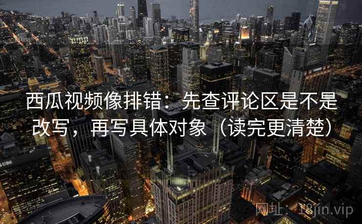 西瓜视频像排错：先查评论区是不是改写，再写具体对象（读完更清楚）