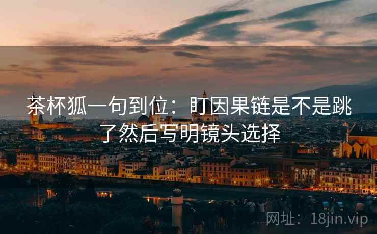 茶杯狐一句到位:盯因果链是不是跳了然后写明镜头选择 茶杯狐一句到位:盯因果链是不是跳了然后写明镜头选择