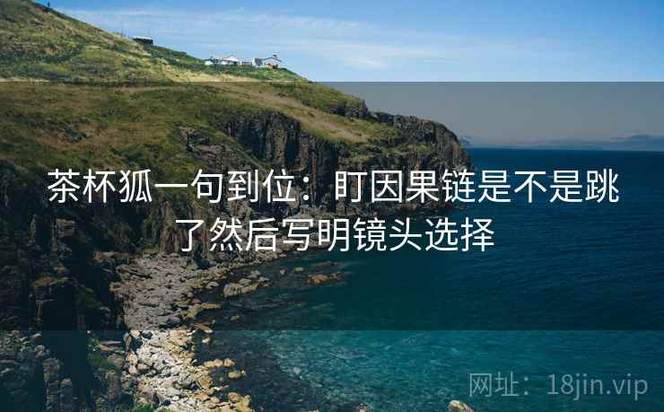 茶杯狐一句到位：盯因果链是不是跳了然后写明镜头选择