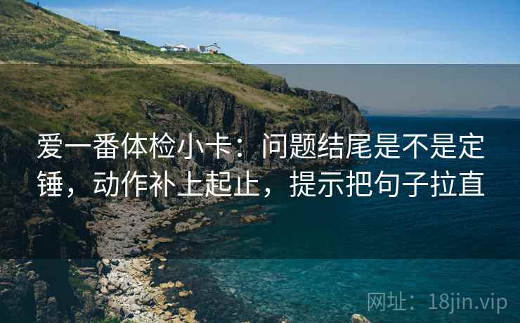 爱一番体检小卡：问题结尾是不是定锤，动作补上起止，提示把句子拉直