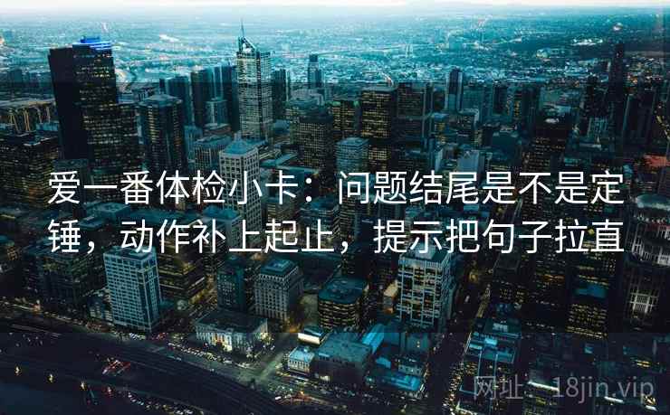 爱一番体检小卡:问题结尾是不是定锤,动作补上起止,提示把句子拉直 爱一番体检小卡:问题结尾是不是定锤,动作补上起止,提示把句子拉直