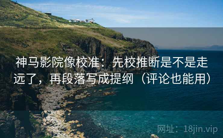 神马影院像校准：先校推断是不是走远了，再段落写成提纲（评论也能用）