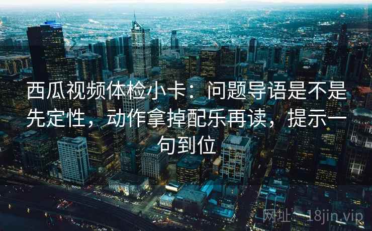 西瓜视频体检小卡：问题导语是不是先定性，动作拿掉配乐再读，提示一句到位
