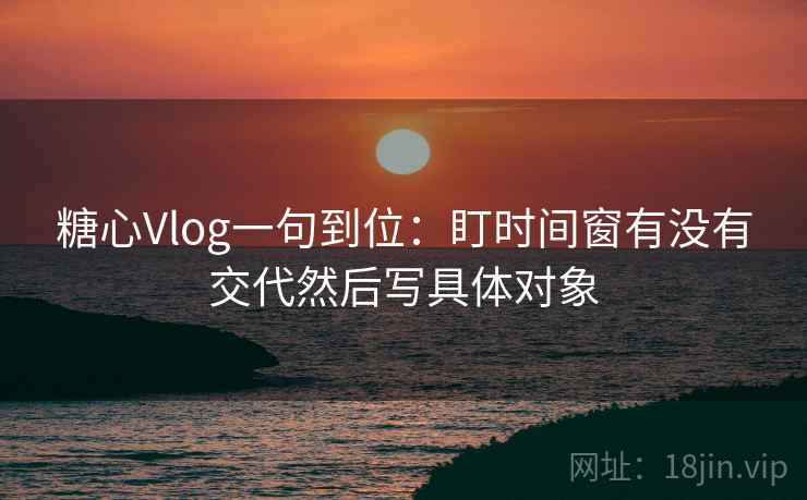 糖心Vlog一句到位：盯时间窗有没有交代然后写具体对象