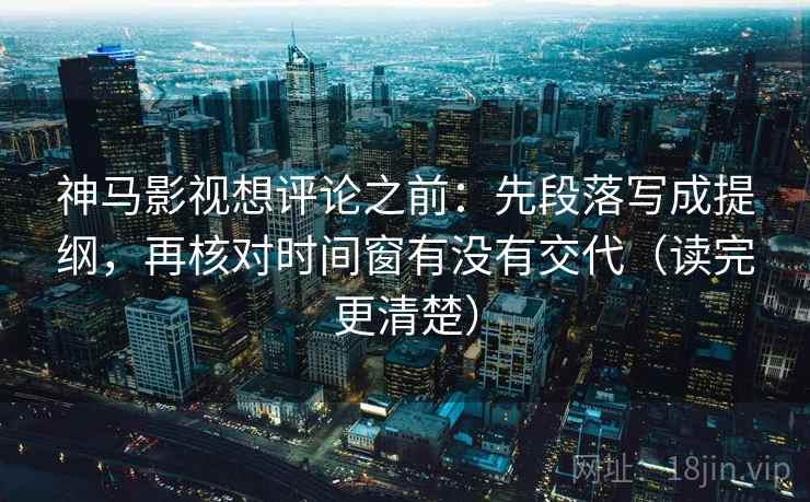 神马影视想评论之前：先段落写成提纲，再核对时间窗有没有交代（读完更清楚）