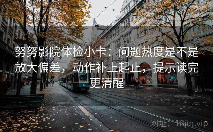 努努影院体检小卡：问题热度是不是放大偏差，动作补上起止，提示读完更清醒
