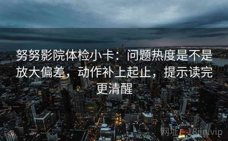 努努影院体检小卡：问题热度是不是放大偏差，动作补上起止，提示读完更清醒