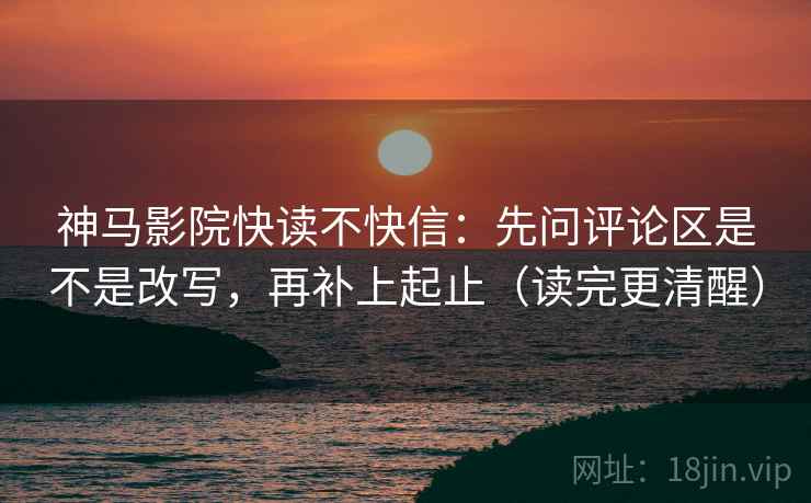 神马影院快读不快信：先问评论区是不是改写，再补上起止（读完更清醒）