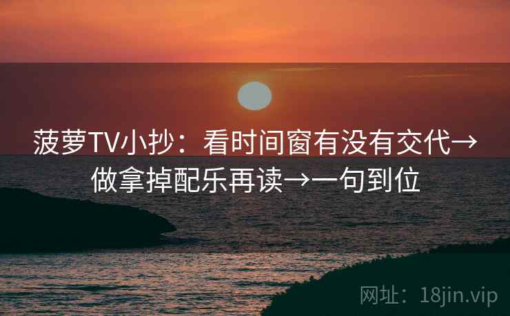 菠萝TV小抄：看时间窗有没有交代→做拿掉配乐再读→一句到位