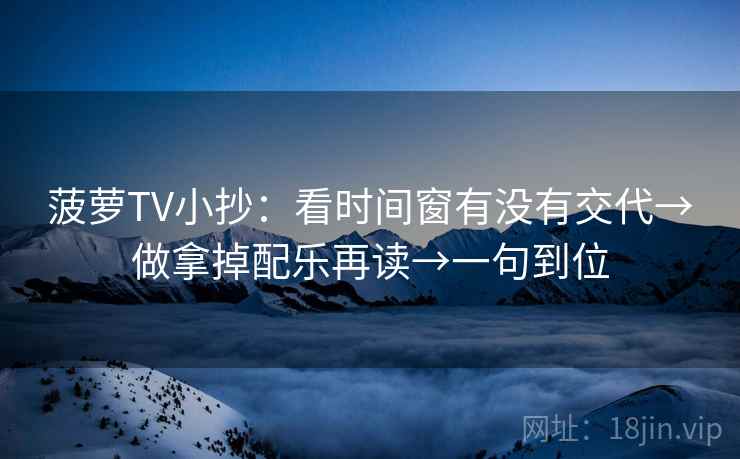 菠萝TV小抄：看时间窗有没有交代→做拿掉配乐再读→一句到位