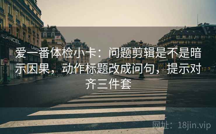 爱一番体检小卡：问题剪辑是不是暗示因果，动作标题改成问句，提示对齐三件套