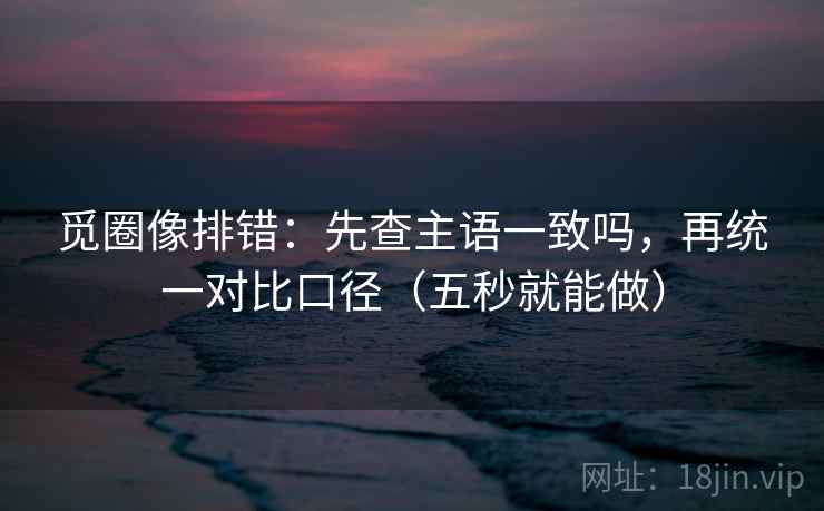 觅圈像排错：先查主语一致吗，再统一对比口径（五秒就能做）