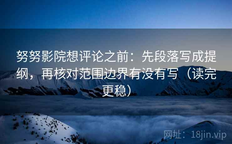 努努影院想评论之前：先段落写成提纲，再核对范围边界有没有写（读完更稳）
