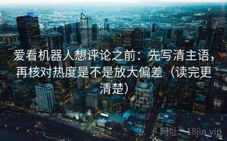 爱看机器人想评论之前：先写清主语，再核对热度是不是放大偏差（读完更清楚）