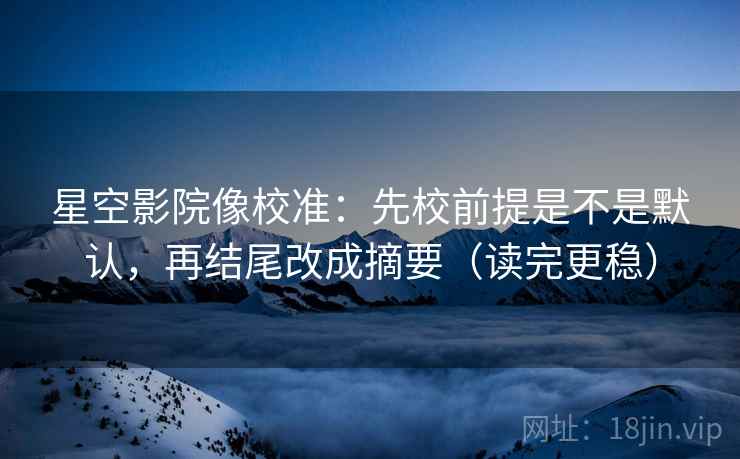 星空影院像校准：先校前提是不是默认，再结尾改成摘要（读完更稳）