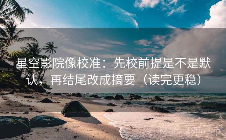 星空影院像校准：先校前提是不是默认，再结尾改成摘要（读完更稳）