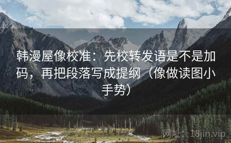 韩漫屋像校准:先校转发语是不是加码,再把段落写成提纲(像做读图小手势) 韩漫屋像校准:先校转发语是不是加码,再把段落写成提纲(像做读图小手势)