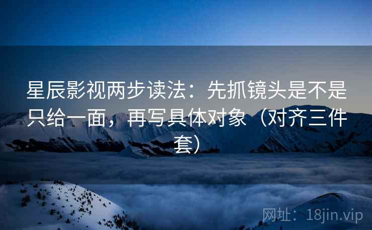 星辰影视两步读法：先抓镜头是不是只给一面，再写具体对象（对齐三件套）