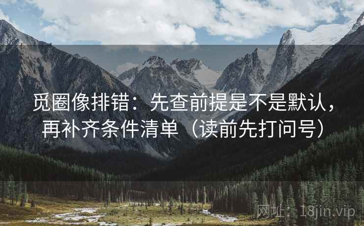 觅圈像排错：先查前提是不是默认，再补齐条件清单（读前先打问号）