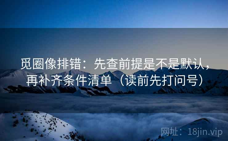 觅圈像排错：先查前提是不是默认，再补齐条件清单（读前先打问号）