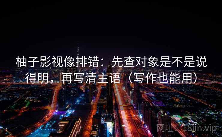 柚子影视像排错:先查对象是不是说得明,再写清主语(写作也能用) 柚子影视像排错:先查对象是不是说得明,再写清主语(写作也能用)