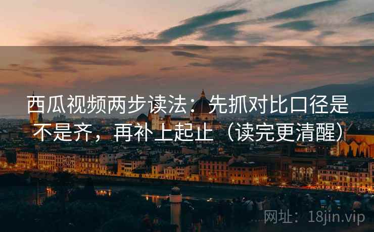 西瓜视频两步读法：先抓对比口径是不是齐，再补上起止（读完更清醒）