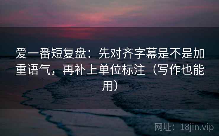 爱一番短复盘:先对齐字幕是不是加重语气,再补上单位标注(写作也能用) 爱一番短复盘:先对齐字幕是不是加重语气,再补上单位标注(写作也能用)