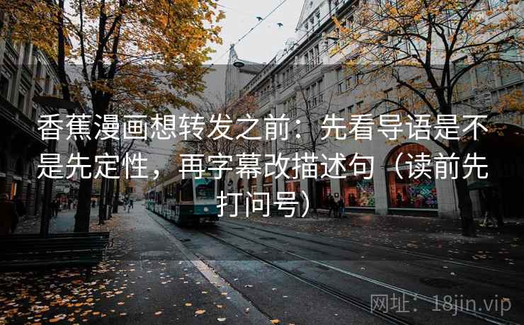 香蕉漫画想转发之前：先看导语是不是先定性，再字幕改描述句（读前先打问号）