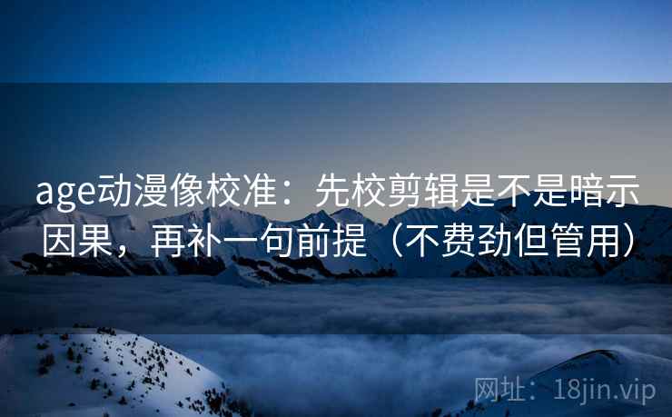 age动漫像校准：先校剪辑是不是暗示因果，再补一句前提（不费劲但管用）