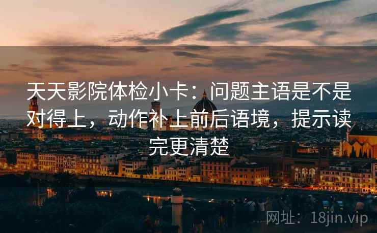 天天影院体检小卡：问题主语是不是对得上，动作补上前后语境，提示读完更清楚