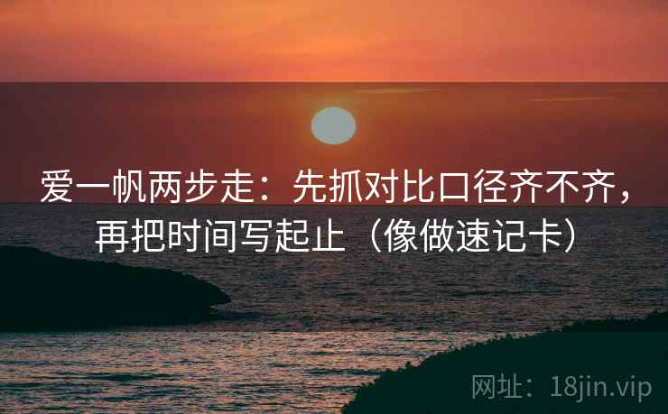 爱一帆两步走：先抓对比口径齐不齐，再把时间写起止（像做速记卡）