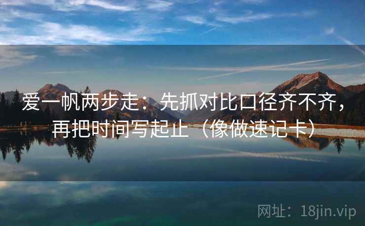 爱一帆两步走:先抓对比口径齐不齐,再把时间写起止(像做速记卡) 爱一帆两步走:先抓对比口径齐不齐,再把时间写起止(像做速记卡)