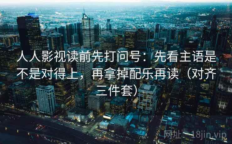 人人影视读前先打问号:先看主语是不是对得上,再拿掉配乐再读(对齐三件套)