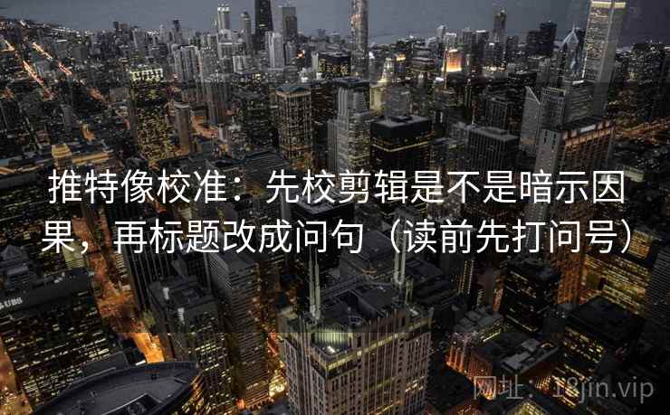 推特像校准：先校剪辑是不是暗示因果，再标题改成问句（读前先打问号）