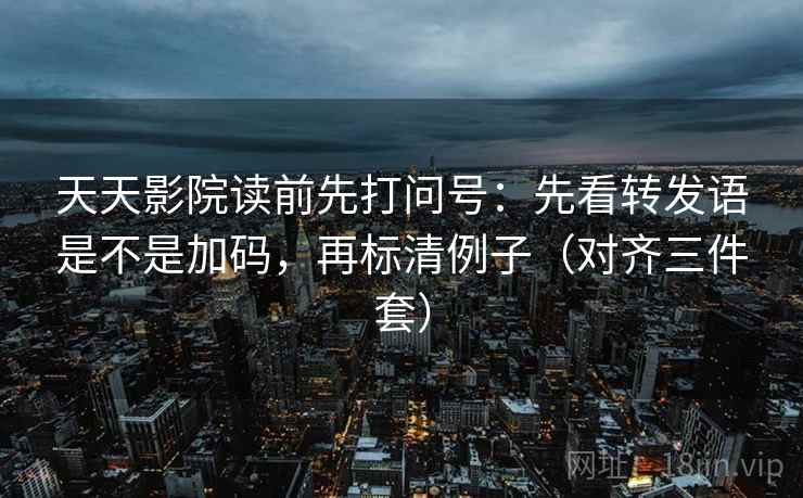 天天影院读前先打问号：先看转发语是不是加码，再标清例子（对齐三件套）