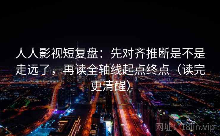 人人影视短复盘：先对齐推断是不是走远了，再读全轴线起点终点（读完更清醒）