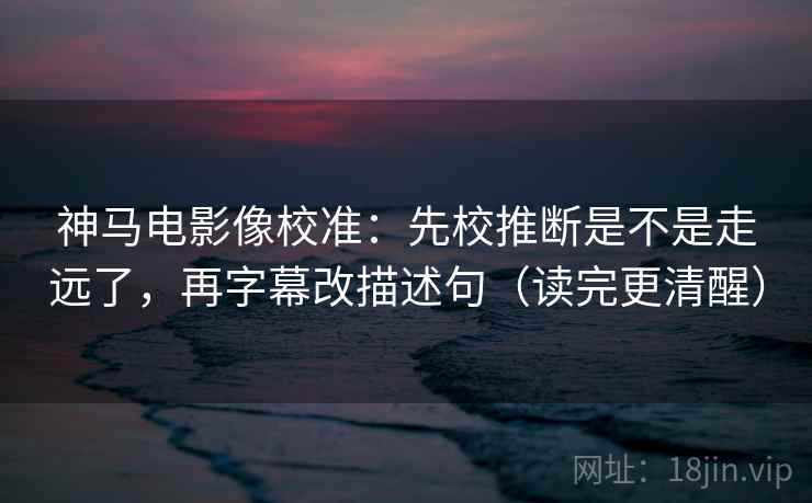 神马电影像校准：先校推断是不是走远了，再字幕改描述句（读完更清醒）