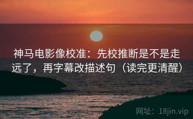 神马电影像校准:先校推断是不是走远了,再字幕改描述句(读完更清醒) 神马电影像校准:先校推断是不是走远了,再字幕改描述句(读完更清醒)