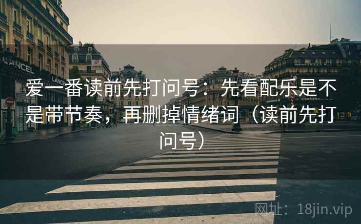 爱一番读前先打问号:先看配乐是不是带节奏,再删掉情绪词(读前先打问号) 爱一番读前先打问号:先看配乐是不是带节奏,再删掉情绪词(读前先打问号)