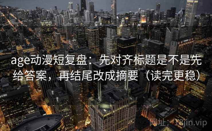 age动漫短复盘：先对齐标题是不是先给答案，再结尾改成摘要（读完更稳）